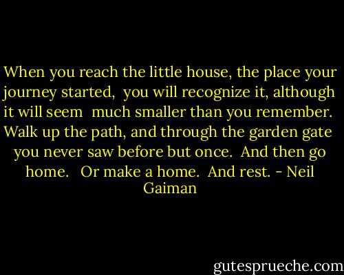 When you reach the little house, the place your journey started,<br /><br />you will recognize it, although it will seem<br /><br />much smaller than you remember.<br /><br />Walk up the path, and through the garden gate<br /><br />you never saw before but once.<br /><br />And then go home. <br /><br />Or make a home.<br /><br />And rest. - Neil Gaiman