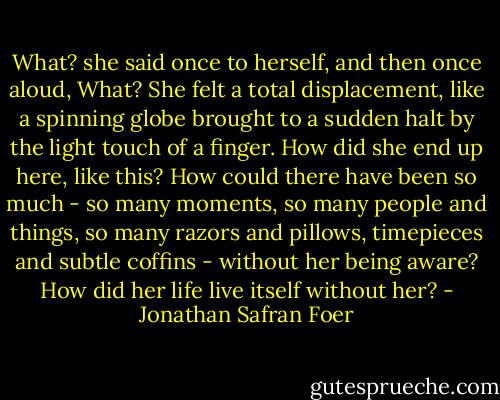 What? she said once to herself, and then once aloud, What? She felt a total displacement, like a spinning globe brought to a sudden halt by the light touch of a finger. How did she end up here, like this? How could there have been so much - so many moments, so many people and things, so many razors and pillows, timepieces and subtle coffins - without her being aware? How did her life live itself without her? - Jonathan Safran Foer