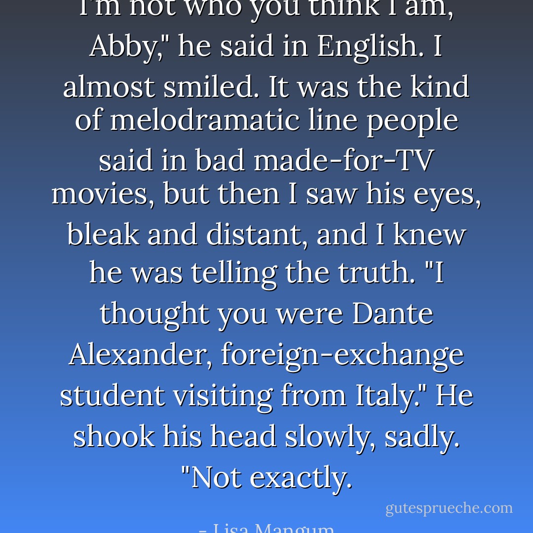 I'm not who you think I am, Abby," he said in English.<br />I almost smiled. It was the kind of melodramatic line people said in bad made-for-TV movies, but then I saw his eyes, bleak and distant, and I knew he was telling the truth.<br />"I thought you were Dante Alexander, foreign-exchange student visiting from Italy."<br />He shook his head slowly, sadly. "Not exactly. - Lisa Mangum
