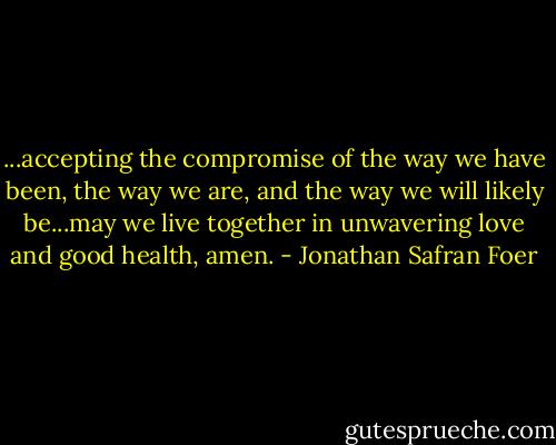 ...accepting the compromise of the way we have been, the way we are, and the way we will likely be...may we live together in unwavering love and good health, amen. - Jonathan Safran Foer