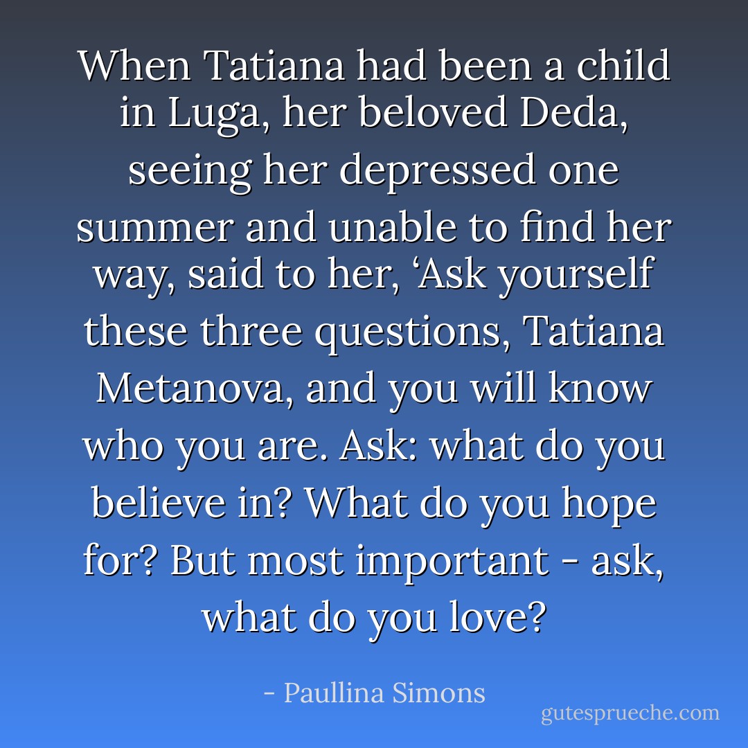 When Tatiana had been a child in Luga, her beloved Deda, seeing her depressed one summer and unable to find her way, said to her, ‘Ask yourself these three questions, Tatiana Metanova, and you will know who you are. Ask: what do you believe in? What do you hope for? But most important - ask, what do you love? - Paullina Simons
