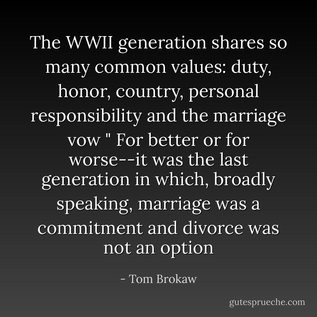 The WWII generation shares so many common values: duty, honor, country, personal responsibility and the marriage vow " For better or for worse--it was the last generation in which, broadly speaking, marriage was a commitment and divorce was not an option - Tom Brokaw