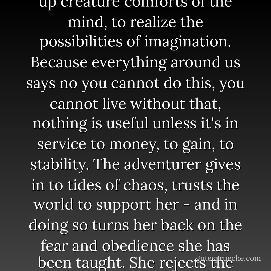 This is what it means to be an adventurer in our day: to give up creature comforts of the mind, to realize the possibilities of imagination. Because everything around us says no you cannot do this, you cannot live without that, nothing is useful unless it's in service to money, to gain, to stability. The adventurer gives in to tides of chaos, trusts the world to support her - and in doing so turns her back on the fear and obedience she has been taught. She rejects the indoctrination of impossibility. - Hib Chickena