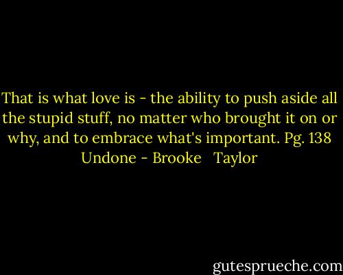 That is what love is - the ability to push aside all the stupid stuff, no matter who brought it on or why, and to embrace what's important. Pg. 138 Undone - Brooke   Taylor