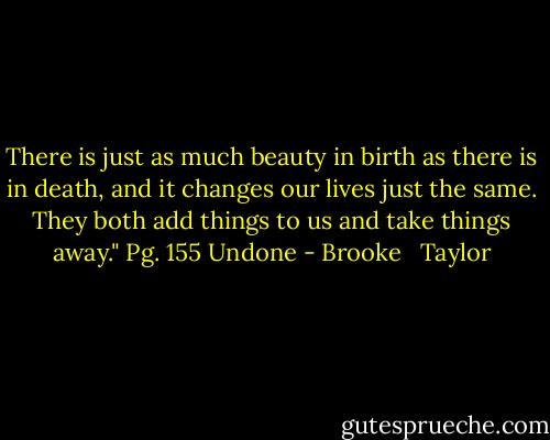 There is just as much beauty in birth as there is in death, and it changes our lives just the same. They both add things to us and take things away." Pg. 155 Undone - Brooke   Taylor