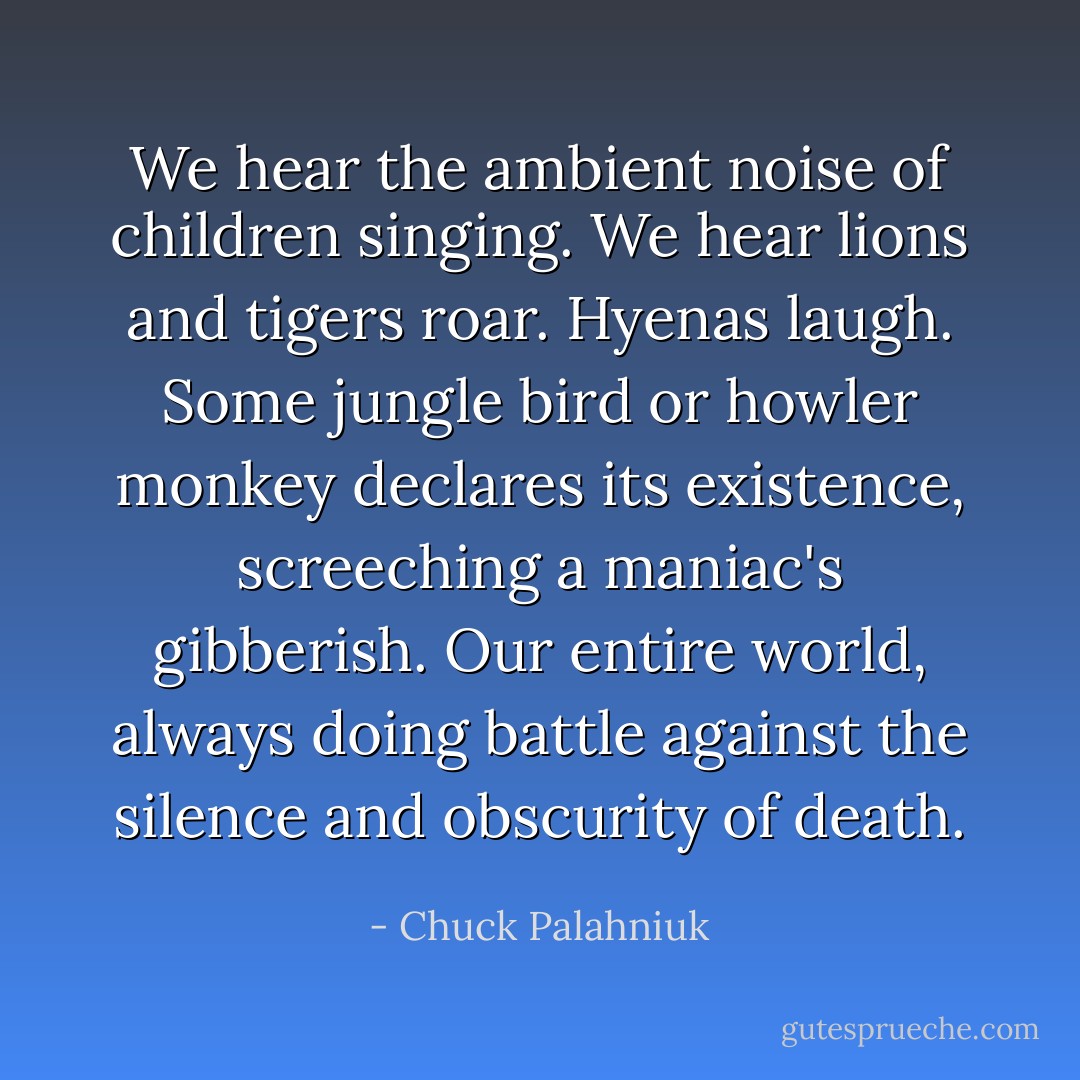 We hear the ambient noise of children singing. We hear lions and tigers roar. Hyenas laugh. Some jungle bird or howler monkey declares its existence, screeching a maniac's gibberish. Our entire world, always doing battle against the silence and obscurity of death. - Chuck Palahniuk