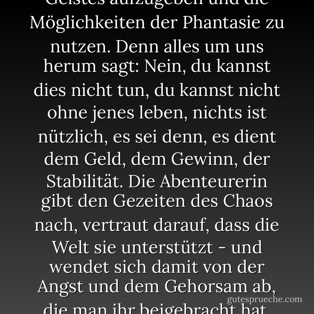 Das ist es, was es bedeutet, in unserer Zeit ein Abenteurer zu sein: die Bequemlichkeit des Geistes aufzugeben und die Möglichkeiten der Phantasie zu nutzen. Denn alles um uns herum sagt: Nein, du kannst dies nicht tun, du kannst nicht ohne jenes leben, nichts ist nützlich, es sei denn, es dient dem Geld, dem Gewinn, der Stabilität. Die Abenteurerin gibt den Gezeiten des Chaos nach, vertraut darauf, dass die Welt sie unterstützt - und wendet sich damit von der Angst und dem Gehorsam ab, die man ihr beigebracht hat. Sie lehnt die Indoktrination der Unmöglichkeit ab. - Hib Chickena<