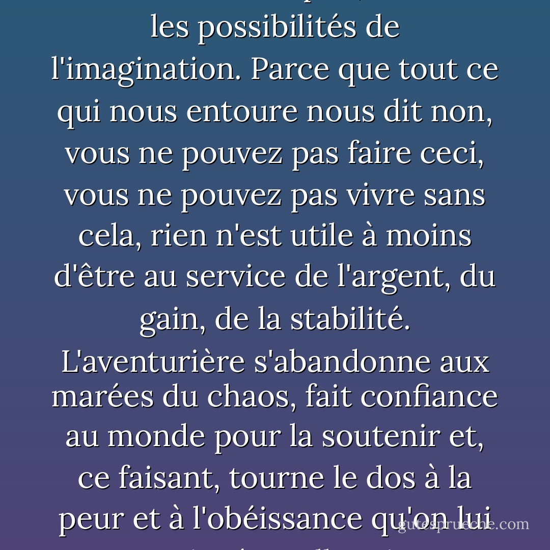 C'est ce que signifie être un aventurier à notre époque : renoncer au confort des créatures de l'esprit, réaliser les possibilités de l'imagination. Parce que tout ce qui nous entoure nous dit non, vous ne pouvez pas faire ceci, vous ne pouvez pas vivre sans cela, rien n'est utile à moins d'être au service de l'argent, du gain, de la stabilité. L'aventurière s'abandonne aux marées du chaos, fait confiance au monde pour la soutenir et, ce faisant, tourne le dos à la peur et à l'obéissance qu'on lui a enseignées. Elle rejette l'endoctrinement de l'impossibilité. - Hib Chickena