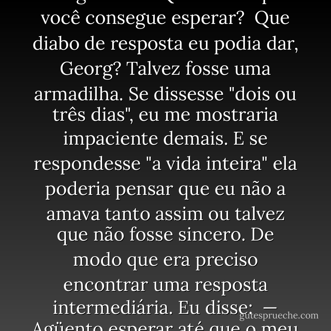 — Quando a gente vai se encontrar outra vez?<br /><br />Ela olha fixamente para o asfalto antes de erguer os olhos e me fitar. Suas pupilas dançam, inquietas, tenho a impressão de que seus lábios estão trêmulos. Então ela me apresenta um enigma com o qual ainda hei de quebrar muito a cabeça. Pergunta:<br /><br />— Quanto tempo você consegue esperar?<br /><br />Que diabo de resposta eu podia dar, Georg? Talvez fosse uma armadilha. Se dissesse "dois ou três dias", eu me mostraria impaciente demais. E se respondesse "a vida inteira" ela poderia pensar que eu não a amava tanto assim ou talvez que não fosse sincero. De modo que era preciso encontrar uma resposta intermediária. Eu disse:<br /><br />— Agüento esperar até que o meu coração comece a sangrar de aflição.<br /><br />Ela sorriu, insegura. Então roçou o dedo em meus lábios. E perguntou:<br /><br />— E quanto tempo demora?<br /><br />Desesperado sacudi a cabeça e resolvi dizer a verdade.<br /><br />— Cinco minutos, talvez.<br /><br />(A Garota das Laranjas) - Jostein Gaarder