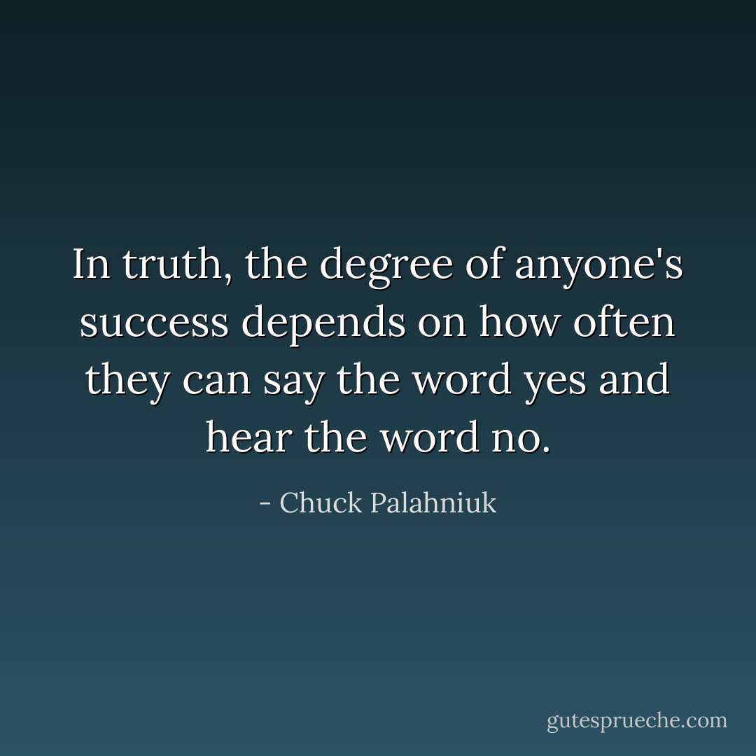 In truth, the degree of anyone's success depends on how often they can say the word yes and hear the word no. - Chuck Palahniuk