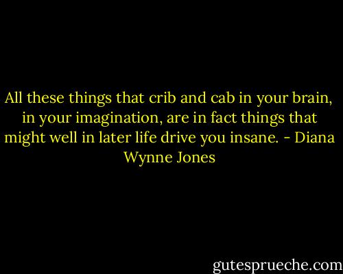 All these things that crib and cab in your brain, in your imagination, are in fact things that might well in later life drive you insane. - Diana Wynne Jones