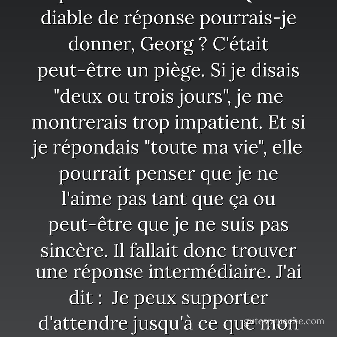 - Quand nous reverrons-nous ? <br /><br />Elle fixe l'asphalte avant de lever les yeux et de me fixer. Ses pupilles dansent, agitées, j'ai l'impression que ses lèvres tremblent. Puis elle me présente une énigme avec laquelle je vais encore devoir me casser beaucoup la tête. Question:<br /><br />- Combien de temps peux-tu attendre ? <br /><br />Quel diable de réponse pourrais-je donner, Georg ? C'était peut-être un piège. Si je disais "deux ou trois jours", je me montrerais trop impatient. Et si je répondais "toute ma vie", elle pourrait penser que je ne l'aime pas tant que ça ou peut-être que je ne suis pas sincère. Il fallait donc trouver une réponse intermédiaire. J'ai dit :<br /><br />Je peux supporter d'attendre jusqu'à ce que mon cœur commence à saigner de détresse.<br /><br />Elle a souri, incertaine. Puis elle a frotté son doigt sur mes lèvres. Et a demandé :<br /><br />- Et combien de temps cela prend-il ? <br /><br />Désespérée, j'ai secoué la tête et décidé de dire la vérité.<br /><br />- Cinq minutes, peut-être.<br /><br />(La fille aux oranges). - Jostein Gaarder