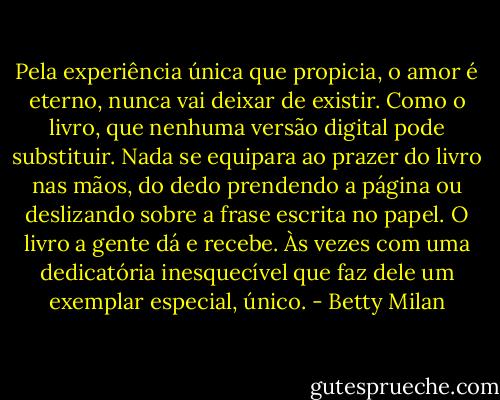 Pela experiência única que propicia, o amor é eterno, nunca vai deixar de existir. Como o livro, que nenhuma versão digital pode substituir. Nada se equipara ao prazer do livro nas mãos, do dedo prendendo a página ou deslizando sobre a frase escrita no papel. O livro a gente dá e recebe. Às vezes com uma dedicatória inesquecível que faz dele um exemplar especial, único. - Betty Milan