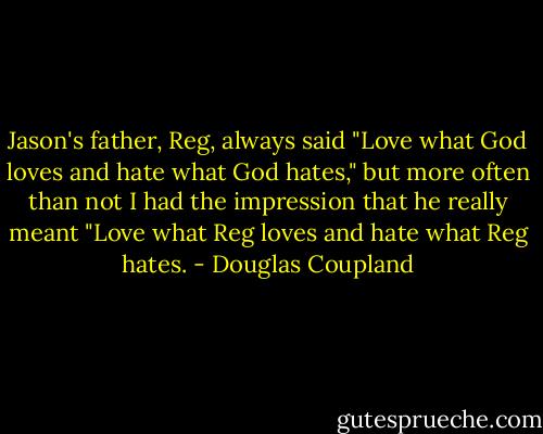 Jason's father, Reg, always said "Love what God loves and hate what God hates," but more often than not I had the impression that he really meant "Love what Reg loves and hate what Reg hates. - Douglas Coupland