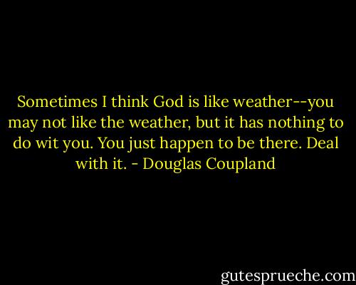 Sometimes I think God is like weather--you may not like the weather, but it has nothing to do wit you. You just happen to be there. Deal with it. - Douglas Coupland