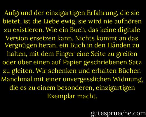 Aufgrund der einzigartigen Erfahrung, die sie bietet, ist die Liebe ewig, sie wird nie aufhören zu existieren. Wie ein Buch, das keine digitale Version ersetzen kann. Nichts kommt an das Vergnügen heran, ein Buch in den Händen zu halten, mit dem Finger eine Seite zu greifen oder über einen auf Papier geschriebenen Satz zu gleiten. Wir schenken und erhalten Bücher. Manchmal mit einer unvergesslichen Widmung, die es zu einem besonderen, einzigartigen Exemplar macht. - Betty Milan<
