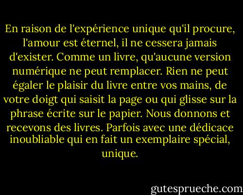 En raison de l'expérience unique qu'il procure, l'amour est éternel, il ne cessera jamais d'exister. Comme un livre, qu'aucune version numérique ne peut remplacer. Rien ne peut égaler le plaisir du livre entre vos mains, de votre doigt qui saisit la page ou qui glisse sur la phrase écrite sur le papier. Nous donnons et recevons des livres. Parfois avec une dédicace inoubliable qui en fait un exemplaire spécial, unique. - Betty Milan