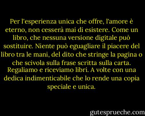 Per l'esperienza unica che offre, l'amore è eterno, non cesserà mai di esistere. Come un libro, che nessuna versione digitale può sostituire. Niente può eguagliare il piacere del libro tra le mani, del dito che stringe la pagina o che scivola sulla frase scritta sulla carta. Regaliamo e riceviamo libri. A volte con una dedica indimenticabile che lo rende una copia speciale e unica. - Betty Milan