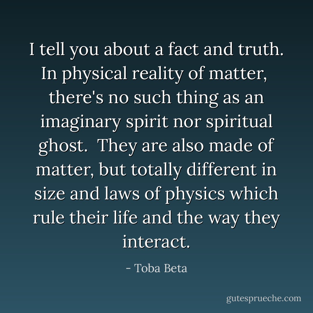 I tell you about a fact and truth. In physical reality of matter, <br />there's no such thing as an imaginary spirit nor spiritual ghost. <br />They are also made of matter, but totally different in size and<br />laws of physics which rule their life and the way they interact. - Toba Beta