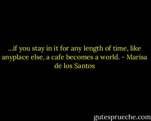 ...if you stay in it for any length of time, like anyplace else, a cafe becomes a world. - Marisa de los Santos