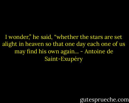 I wonder,” he said, “whether the stars are set alight in heaven so that one day each one of us may find his own again... - Antoine de Saint-Exupéry