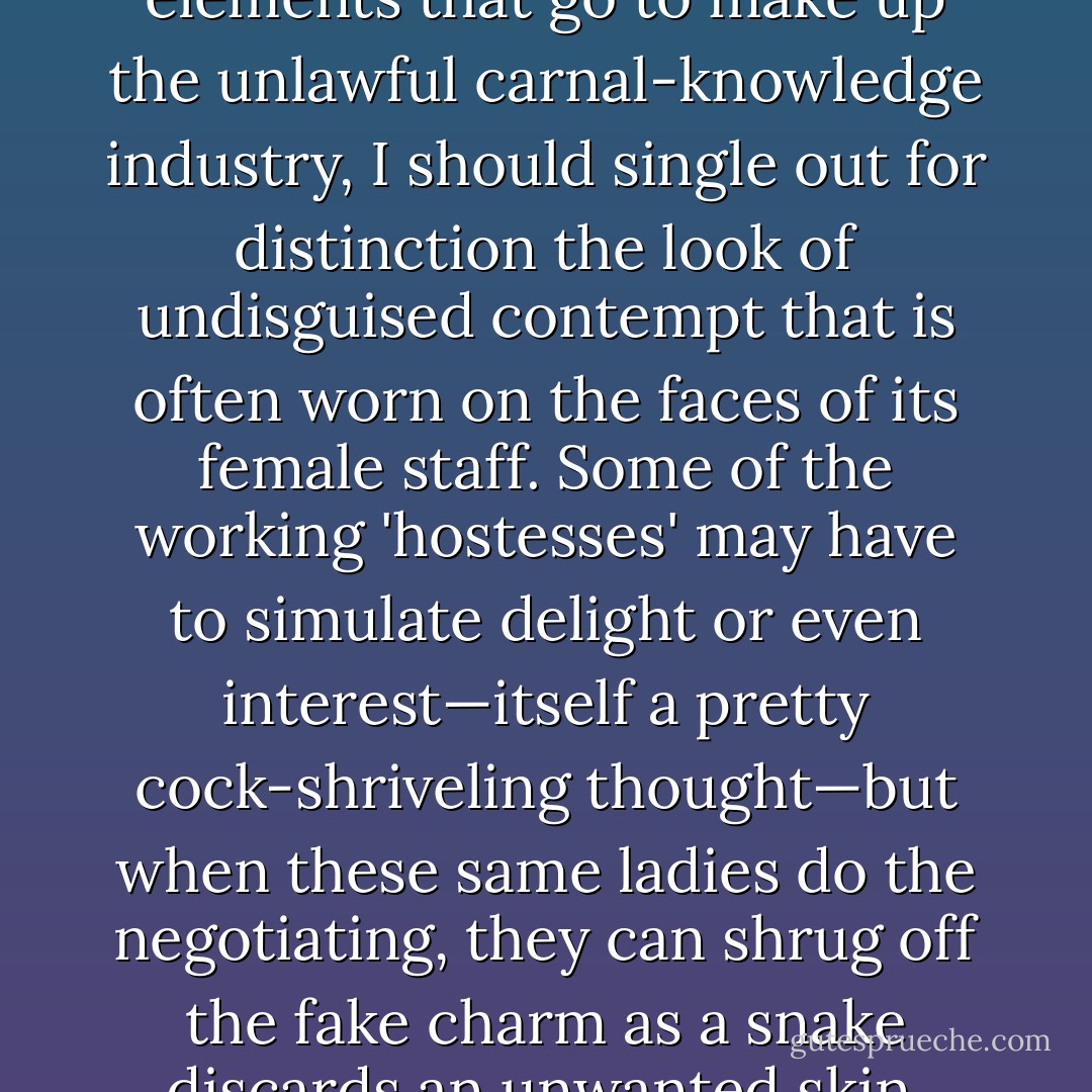 Of the numerous regrettable elements that go to make up the unlawful carnal-knowledge industry, I should single out for distinction the look of undisguised contempt that is often worn on the faces of its female staff. Some of the working 'hostesses' may have to simulate delight or even interest—itself a pretty cock-shriveling thought—but when these same ladies do the negotiating, they can shrug off the fake charm as a snake discards an unwanted skin. - Christopher Hitchens