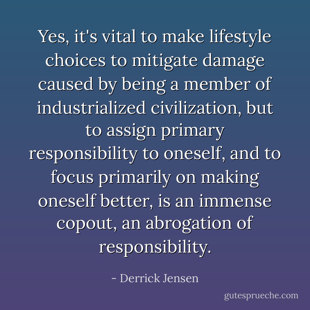 Yes, it's vital to make lifestyle choices to mitigate damage caused by being a member of industrialized civilization, but to assign primary responsibility to oneself, and to focus primarily on making oneself better, is an immense copout, an abrogation of responsibility. - Derrick Jensen