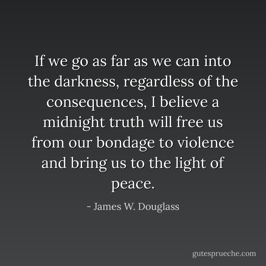 If we go as far as we can into the darkness, regardless of the consequences, I believe a midnight truth will free us from our bondage to violence and bring us to the light of peace. - James W. Douglass