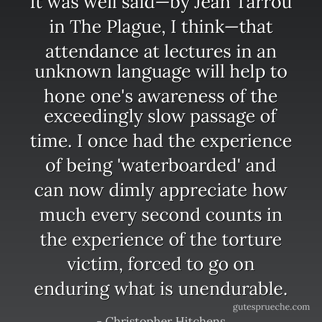 It was well said—by Jean Tarrou in The Plague, I think—that attendance at lectures in an unknown language will help to hone one's awareness of the exceedingly slow passage of time. I once had the experience of being 'waterboarded' and can now dimly appreciate how much every second counts in the experience of the torture victim, forced to go on enduring what is unendurable. - Christopher Hitchens