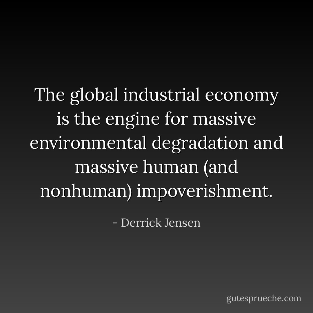The global industrial economy is the engine for massive environmental degradation and massive human (and nonhuman) impoverishment. - Derrick Jensen