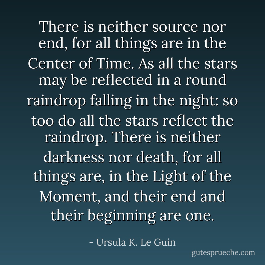 There is neither source nor end, for all things are in the Center of Time. As all the stars may be reflected in a round raindrop falling in the night: so too do all the stars reflect the raindrop. There is neither darkness nor death, for all things are, in the Light of the Moment, and their end and their beginning are one. - Ursula K. Le Guin