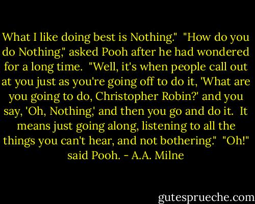 What I like doing best is Nothing."<br /><br />"How do you do Nothing," asked Pooh after he had wondered for a long time.<br /><br />"Well, it's when people call out at you just as you're going off to do it, 'What are you going to do, Christopher Robin?' and you say, 'Oh, Nothing,' and then you go and do it.<br /><br />It means just going along, listening to all the things you can't hear, and not bothering."<br /><br />"Oh!" said Pooh. - A.A. Milne