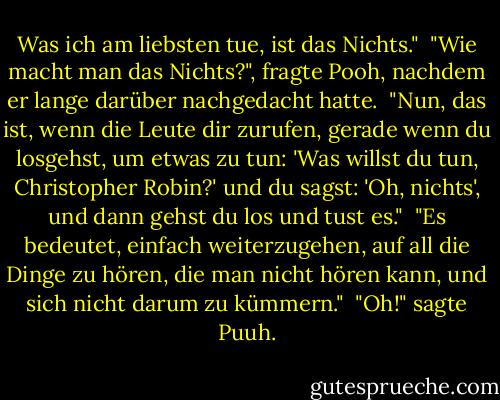 Was ich am liebsten tue, ist das Nichts."<br /><br />"Wie macht man das Nichts?", fragte Pooh, nachdem er lange darüber nachgedacht hatte.<br /><br />"Nun, das ist, wenn die Leute dir zurufen, gerade wenn du losgehst, um etwas zu tun: 'Was willst du tun, Christopher Robin?' und du sagst: 'Oh, nichts', und dann gehst du los und tust es."<br /><br />"Es bedeutet, einfach weiterzugehen, auf all die Dinge zu hören, die man nicht hören kann, und sich nicht darum zu kümmern."<br /><br />"Oh!" sagte Puuh. - A.A. Milne<