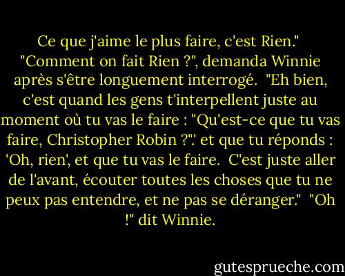 Ce que j'aime le plus faire, c'est Rien."<br /><br />"Comment on fait Rien ?", demanda Winnie après s'être longuement interrogé.<br /><br />"Eh bien, c'est quand les gens t'interpellent juste au moment où tu vas le faire : "Qu'est-ce que tu vas faire, Christopher Robin ?".' et que tu réponds : 'Oh, rien', et que tu vas le faire.<br /><br />C'est juste aller de l'avant, écouter toutes les choses que tu ne peux pas entendre, et ne pas se déranger."<br /><br />"Oh !" dit Winnie. - A.A. Milne