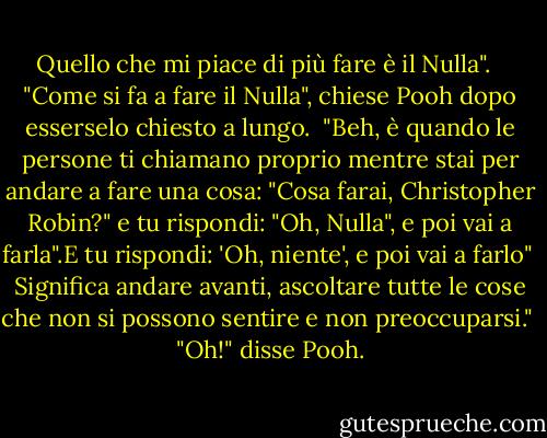 Quello che mi piace di più fare è il Nulla". <br /><br />"Come si fa a fare il Nulla", chiese Pooh dopo esserselo chiesto a lungo.<br /><br />"Beh, è quando le persone ti chiamano proprio mentre stai per andare a fare una cosa: "Cosa farai, Christopher Robin?" e tu rispondi: "Oh, Nulla", e poi vai a farla".E tu rispondi: 'Oh, niente', e poi vai a farlo"<br /><br />Significa andare avanti, ascoltare tutte le cose che non si possono sentire e non preoccuparsi."<br /><br />"Oh!" disse Pooh. - A.A. Milne