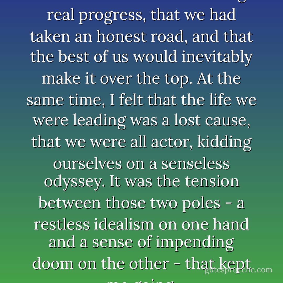 I shared a vagrant optimism that some of us were making real progress, that we had taken an honest road, and that the best of us would inevitably make it over the top. At the same time, I felt that the life we were leading was a lost cause, that we were all actor, kidding ourselves on a senseless odyssey. It was the tension between those two poles - a restless idealism on one hand and a sense of impending doom on the other - that kept me going. - Hunter S. Thompson