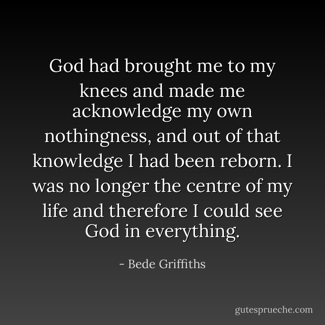 God had brought me to my knees and made me acknowledge my own nothingness, and out of that knowledge I had been reborn. I was no longer the centre of my life and therefore I could see God in everything. - Bede Griffiths