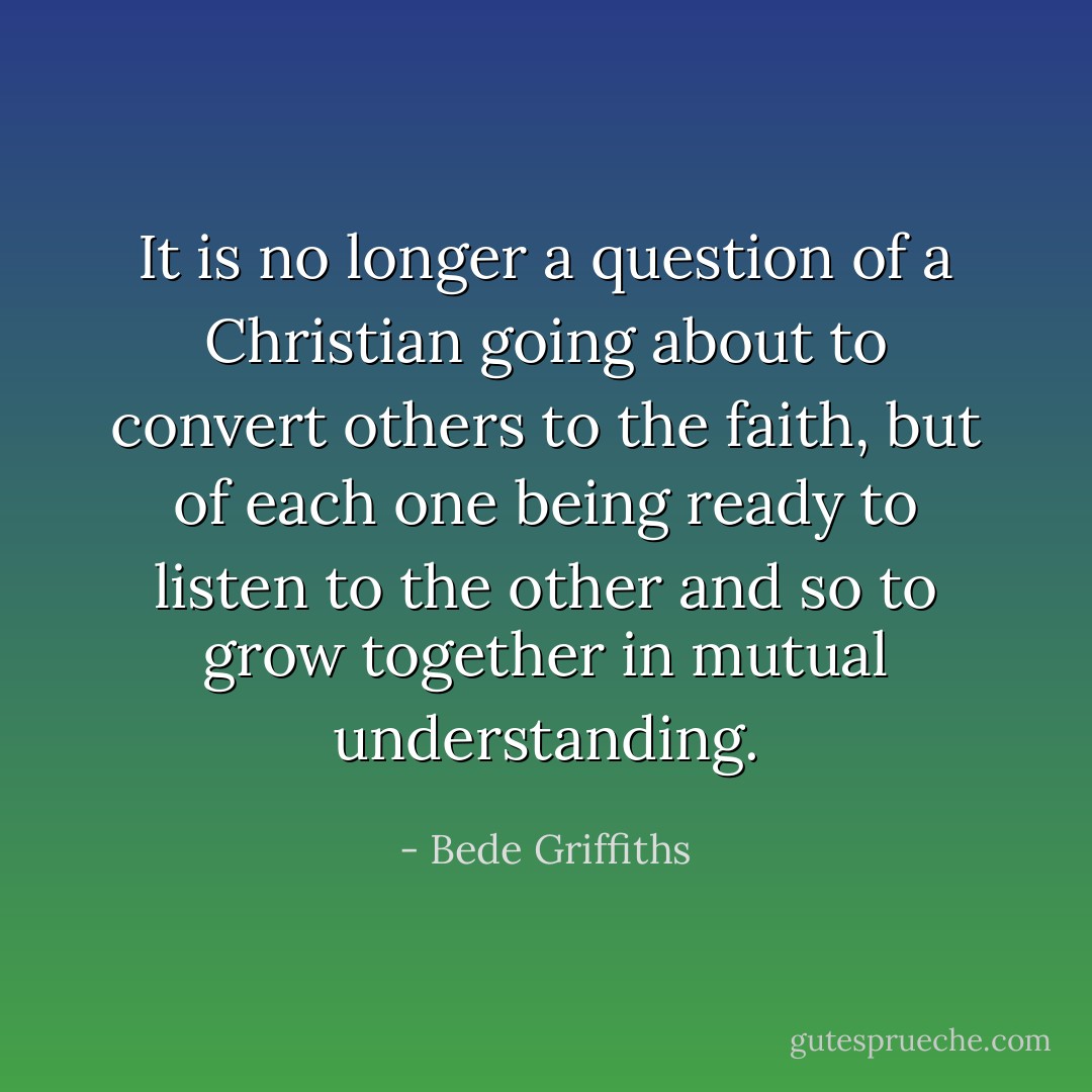 It is no longer a question of a Christian going about to convert others to the faith, but of each one being ready to listen to the other and so to grow together in mutual understanding. - Bede Griffiths