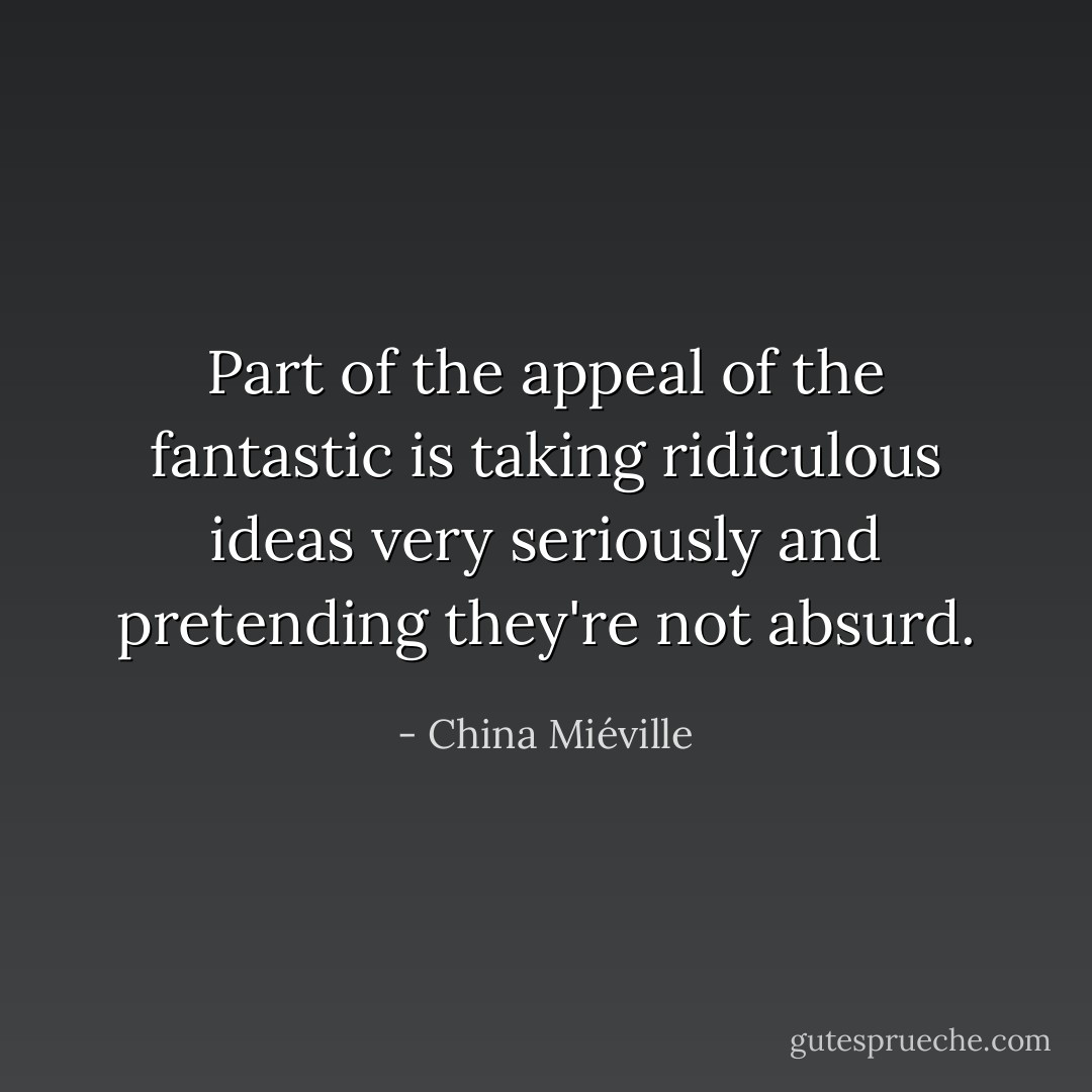 Part of the appeal of the fantastic is taking ridiculous ideas very seriously and pretending they're not absurd. - China Miéville