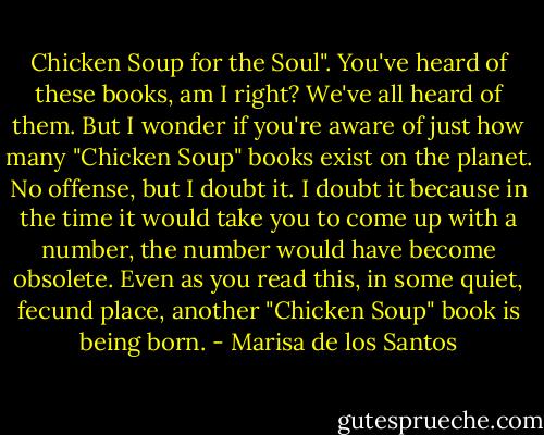 Chicken Soup for the Soul". You've heard of these books, am I right? We've all heard of them. But I wonder if you're aware of just how many "Chicken Soup" books exist on the planet. No offense, but I doubt it. I doubt it because in the time it would take you to come up with a number, the number would have become obsolete. Even as you read this, in some quiet, fecund place, another "Chicken Soup" book is being born. - Marisa de los Santos