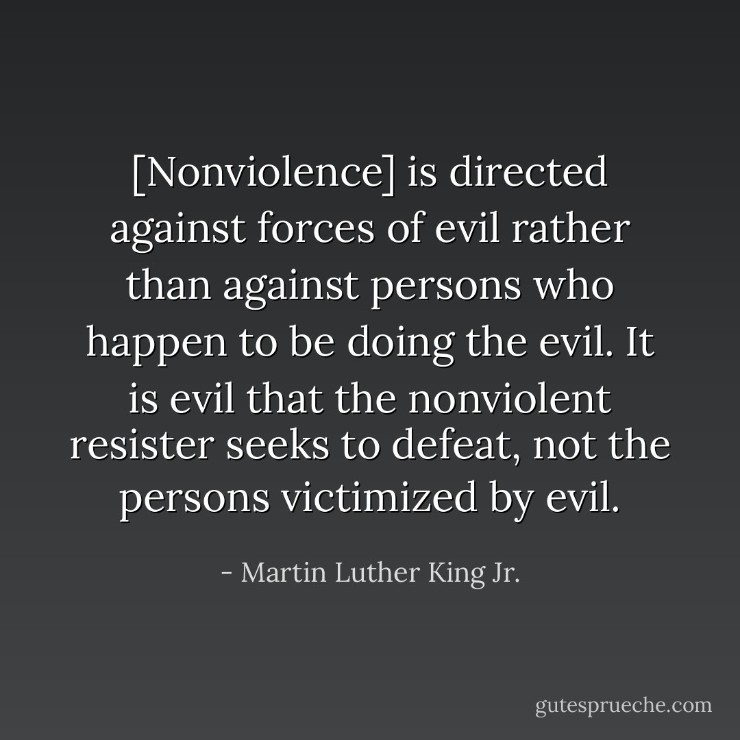 [Nonviolence] is directed against forces of evil rather than against persons who happen to be doing the evil. It is evil that the nonviolent resister seeks to defeat, not the persons victimized by evil. - Martin Luther King Jr.