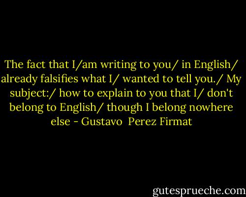 The fact that I/am writing to you/ in English/ already falsifies what I/ wanted to tell you./ My subject:/ how to explain to you that I/ don't belong to English/ though I belong nowhere else - Gustavo  Perez Firmat