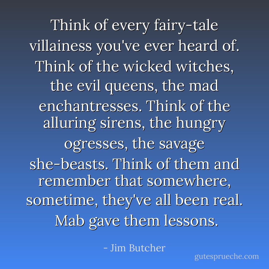 Think of every fairy-tale villainess you've ever heard of. Think of the wicked witches, the evil queens, the mad enchantresses. Think of the alluring sirens, the hungry ogresses, the savage she-beasts. Think of them and remember that somewhere, sometime, they've all been real.<br /><br />Mab gave them <i>lessons</i>. - Jim Butcher
