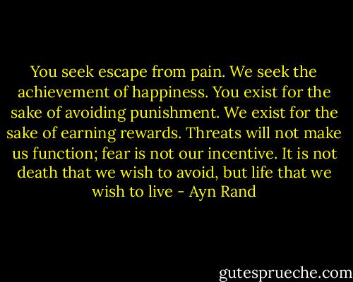 You seek escape from pain. We seek the achievement of happiness. You exist for the sake of avoiding punishment. We exist for the sake of earning rewards. Threats will not make us function; fear is not our incentive. It is not death that we wish to avoid, but life that we wish to live - Ayn Rand