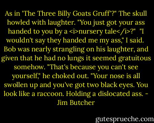 As in 'The Three Billy Goats Gruff'?" The skull howled with laughter. "You just got your ass handed to you by a <i>nursery tale</i>?"<br /><br />"I wouldn't say they handed me my ass," I said.<br /><br />Bob was nearly strangling on his laughter, and given that he had no lungs it seemed gratuitous somehow. "That's because you can't see yourself," he choked out. "Your nose is all swollen up and you've got two black eyes. You look like a raccoon. Holding a dislocated ass. - Jim Butcher