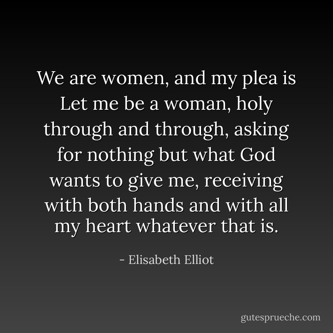 We are women, and my plea is Let me be a woman, holy through and through, asking for nothing but what God wants to give me, receiving with both hands and with all my heart whatever that is. - Elisabeth Elliot