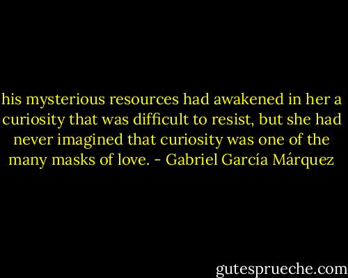 his mysterious resources had awakened in her a curiosity that was difficult to resist, but she had never imagined that curiosity was one of the many masks of love. - Gabriel García Márquez