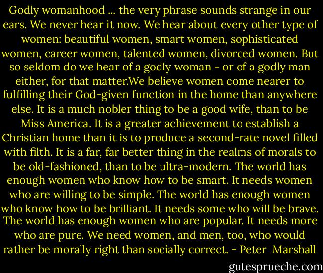 Godly womanhood ... the very phrase sounds strange in our ears. We never hear it now. We hear about every other type of women: beautiful women, smart women, sophisticated women, career women, talented women, divorced women. But so seldom do we hear of a godly woman - or of a godly man either, for that matter.We believe women come nearer to fulfilling their God-given function in the home than anywhere else. It is a much nobler thing to be a good wife, than to be Miss America. It is a greater achievement to establish a Christian home than it is to produce a second-rate novel filled with filth. It is a far, far better thing in the realms of morals to be old-fashioned, than to be ultra-modern. The world has enough women who know how to be smart. It needs women who are willing to be simple. The world has enough women who know how to be brilliant. It needs some who will be brave. The world has enough women who are popular. It needs more who are pure. We need women, and men, too, who would rather be morally right than socially correct. - Peter  Marshall