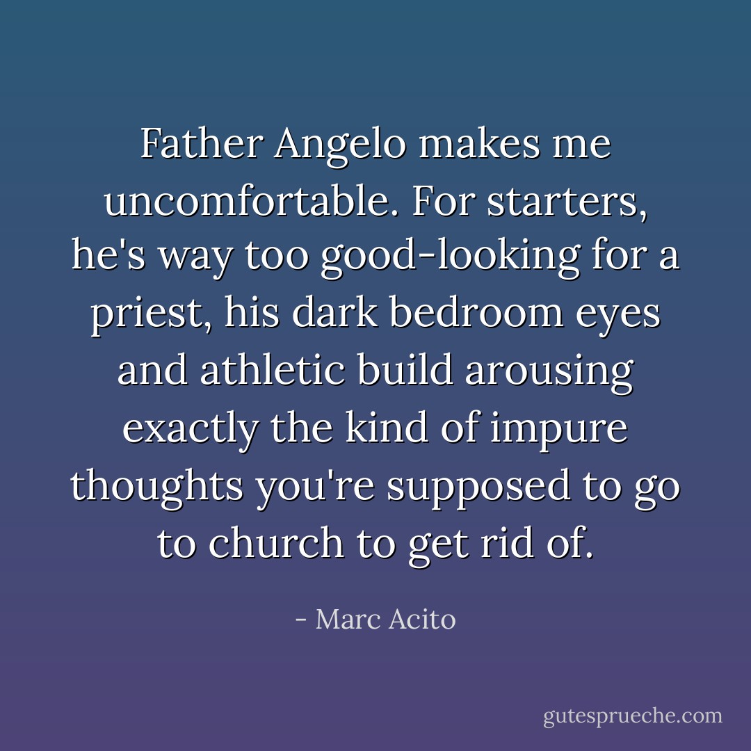 Father Angelo makes me uncomfortable. For starters, he's way too good-looking for a priest, his dark bedroom eyes and athletic build arousing exactly the kind of impure thoughts you're supposed to go to church to get rid of. - Marc Acito