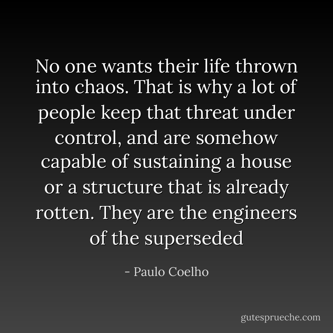 No one wants their life thrown into chaos. That is why a lot of people keep that threat under control, and are somehow capable of sustaining a house or a structure that is already rotten. They are the engineers of the superseded - Paulo Coelho